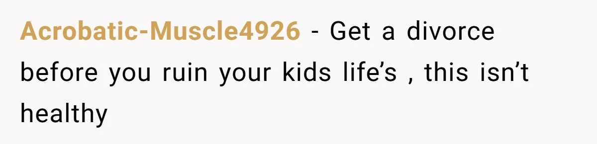 Acrobatic-Muscle4926 − Get a divorce before you ruin your kids life’s , this isn’t healthy