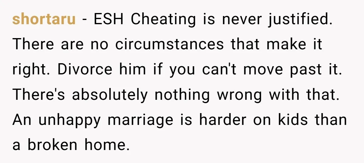 shortaru − ESH Cheating is never justified. There are no circumstances that make it right. Divorce him if you can't move past it. There's absolutely nothing wrong with that. An...