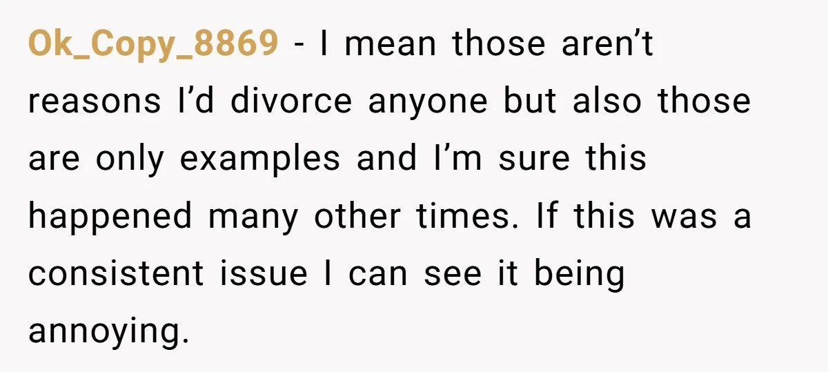 Ok_Copy_8869 − I mean those aren’t reasons I’d divorce anyone but also those are only examples and I’m sure this happened many other times. If this was a consistent issue...