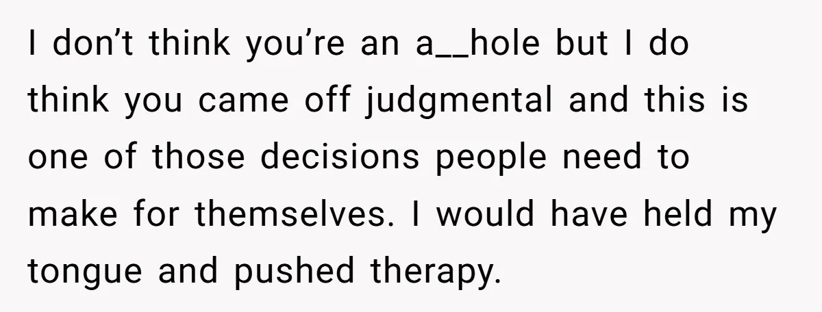 I don’t think you’re an a__hole but I do think you came off judgmental and this is one of those decisions people need to make for themselves. I would have...