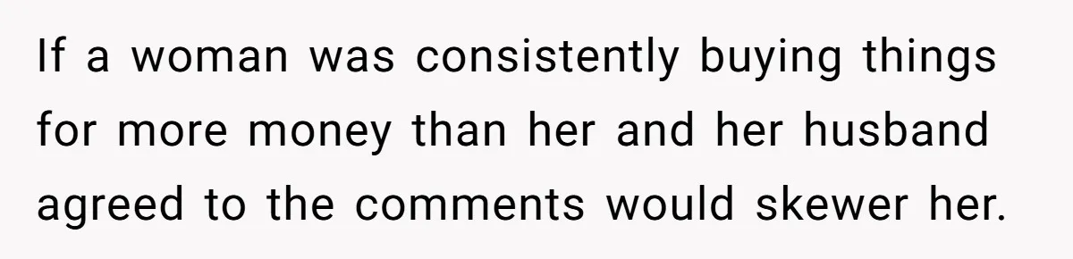 If a woman was consistently buying things for more money than her and her husband agreed to the comments would skewer her.