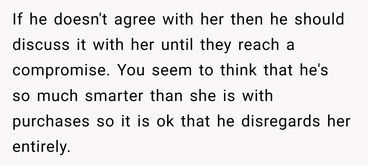 If he doesn't agree with her then he should discuss it with her until they reach a compromise. You seem to think that he's so much smarter than she is...