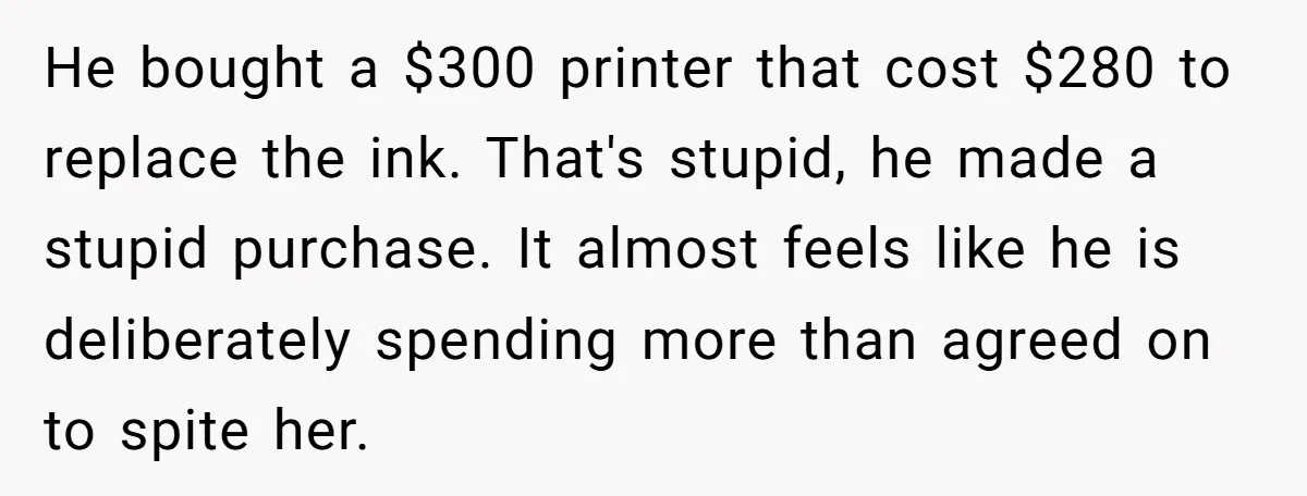 He bought a $300 printer that cost $280 to replace the ink. That's stupid, he made a stupid purchase. It almost feels like he is deliberately spending more than agreed...