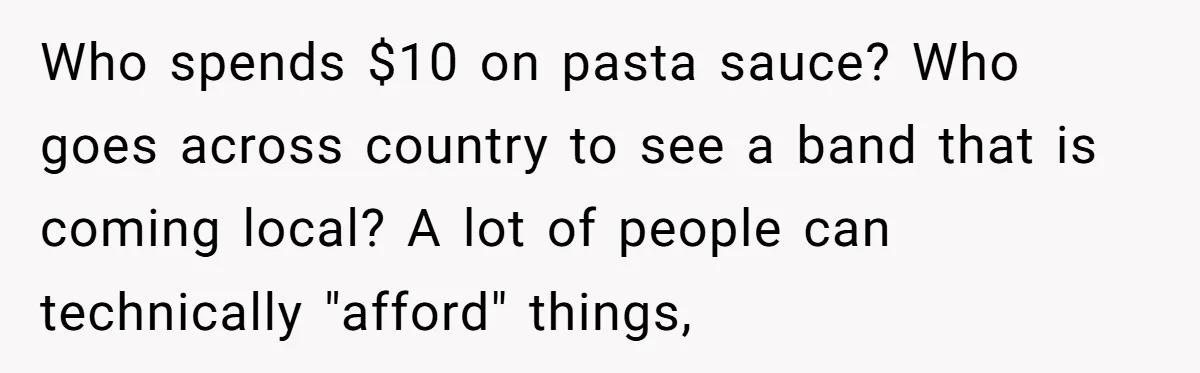Who spends $10 on pasta sauce? Who goes across country to see a band that is coming local? A lot of people can technically "afford" things,