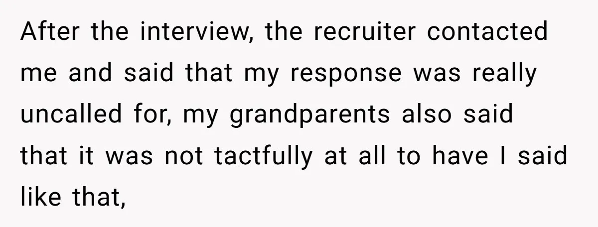 After the interview, the recruiter contacted me and said that my response was really uncalled for, my grandparents also said that it was not tactfully at all to have I...