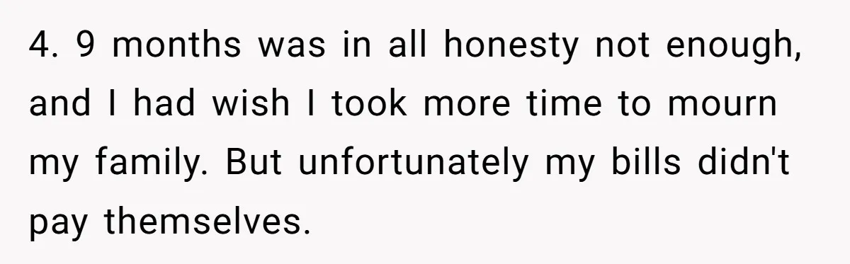 4. 9 months was in all honesty not enough, and I had wish I took more time to mourn my family. But unfortunately my bills didn't pay themselves.