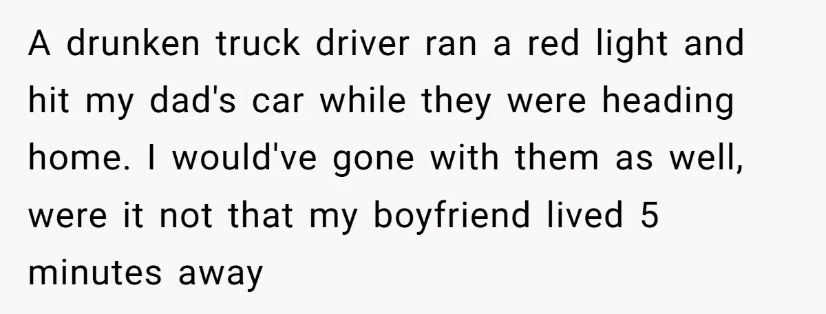 A drunken truck driver ran a red light and hit my dad's car while they were heading home. I would've gone with them as well, were it not that my...