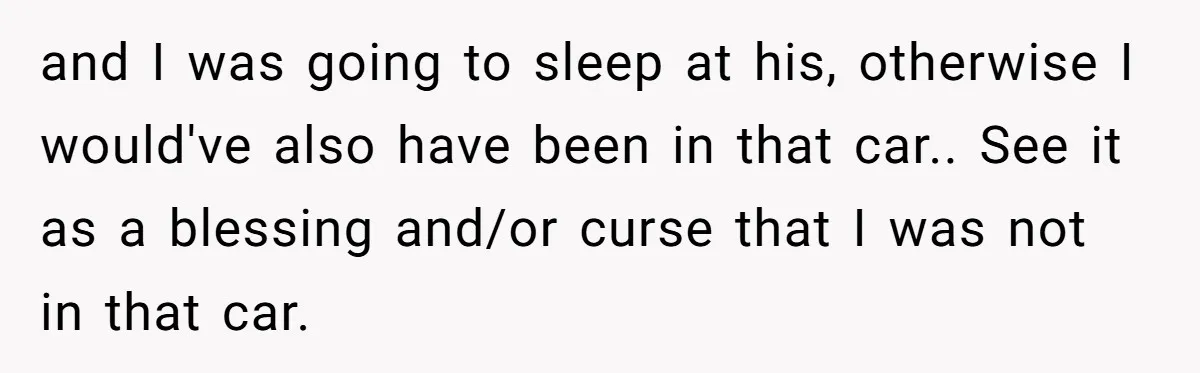 and I was going to sleep at his, otherwise I would've also have been in that car.. See it as a blessing and/or curse that I was not in that...