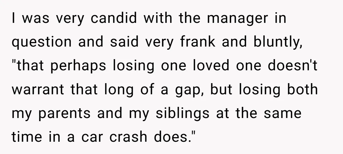 I was very candid with the manager in question and said very frank and bluntly, "that perhaps losing one loved one doesn't warrant that long of a gap, but losing...