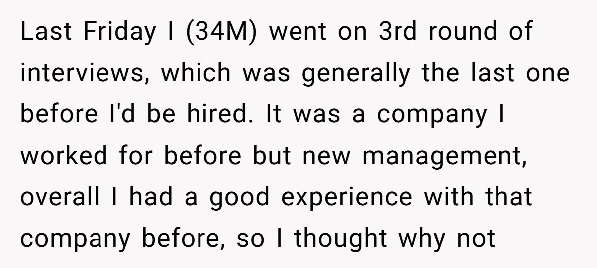 Last Friday I (34M) went on 3rd round of interviews, which was generally the last one before I'd be hired. It was a company I worked for before but new...