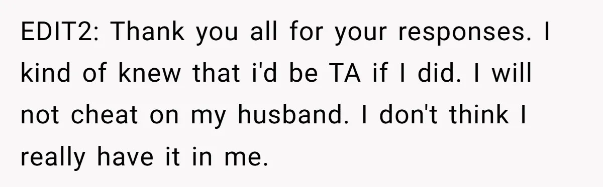 EDIT2: Thank you all for your responses. I kind of knew that i'd be TA if I did. I will not cheat on my husband. I don't think I really...
