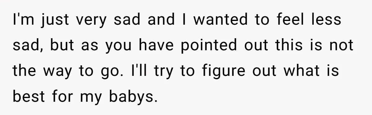 I'm just very sad and I wanted to feel less sad, but as you have pointed out this is not the way to go. I'll try to figure out what...