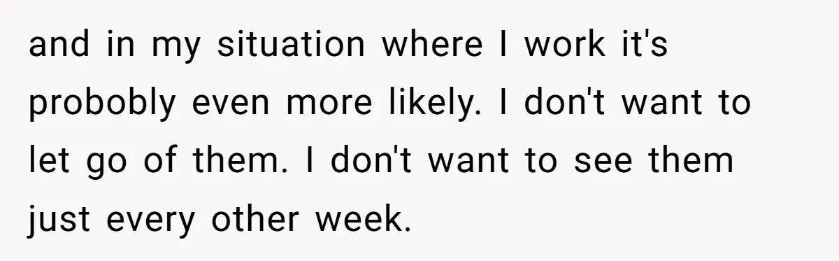 and in my situation where I work it's probobly even more likely. I don't want to let go of them. I don't want to see them just every other week.