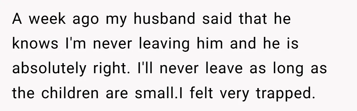 A week ago my husband said that he knows I'm never leaving him and he is absolutely right. I'll never leave as long as the children are small.I felt very...
