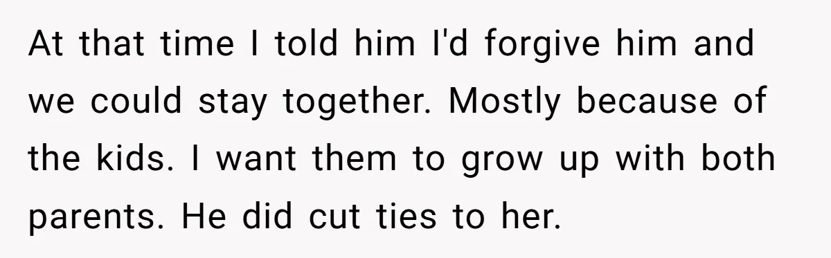 At that time I told him I'd forgive him and we could stay together. Mostly because of the kids. I want them to grow up with both parents. He did...