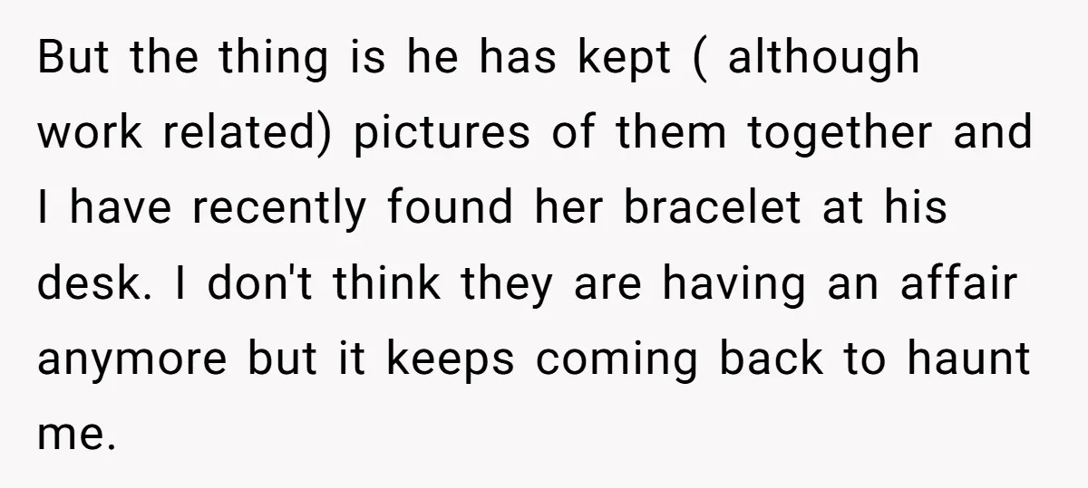 But the thing is he has kept ( although work related) pictures of them together and I have recently found her bracelet at his desk. I don't think they are...