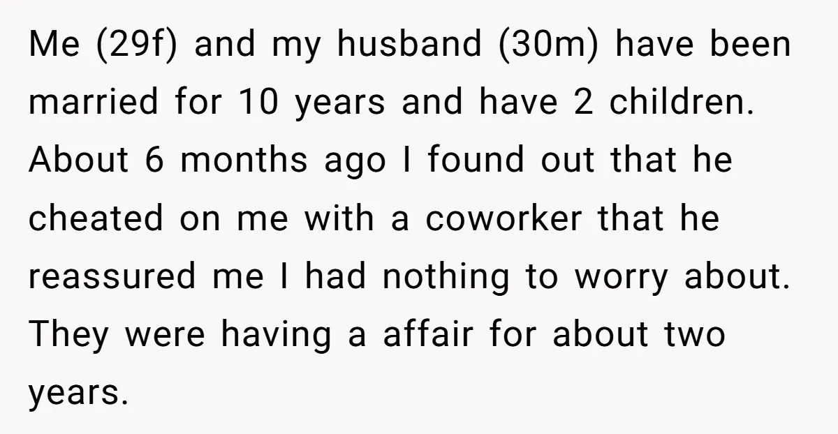 Me (29f) and my husband (30m) have been married for 10 years and have 2 children. About 6 months ago I found out that he cheated on me with a...