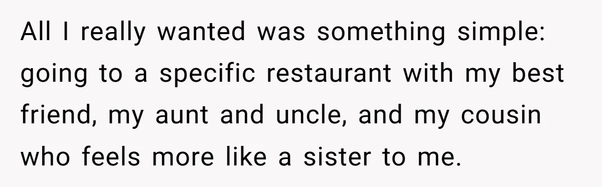 All I really wanted was something simple: going to a specific restaurant with my best friend, my aunt and uncle, and my cousin who feels more like a sister to...