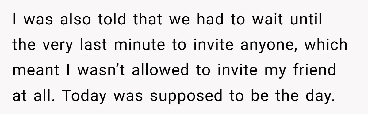 I was also told that we had to wait until the very last minute to invite anyone, which meant I wasn’t allowed to invite my friend at all. Today was...