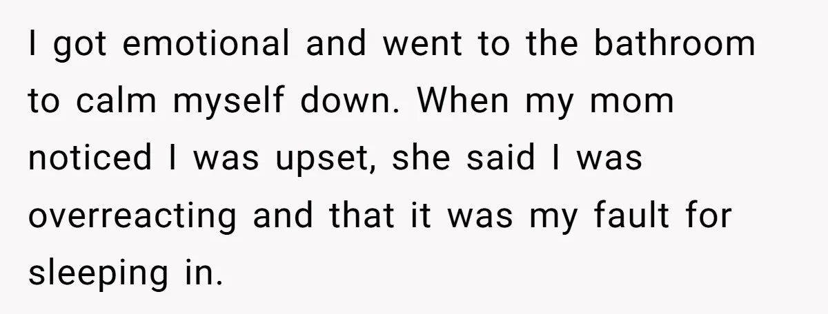 I got emotional and went to the bathroom to calm myself down. When my mom noticed I was upset, she said I was overreacting and that it was my fault...
