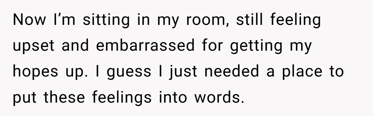Now I’m sitting in my room, still feeling upset and embarrassed for getting my hopes up. I guess I just needed a place to put these feelings into words.