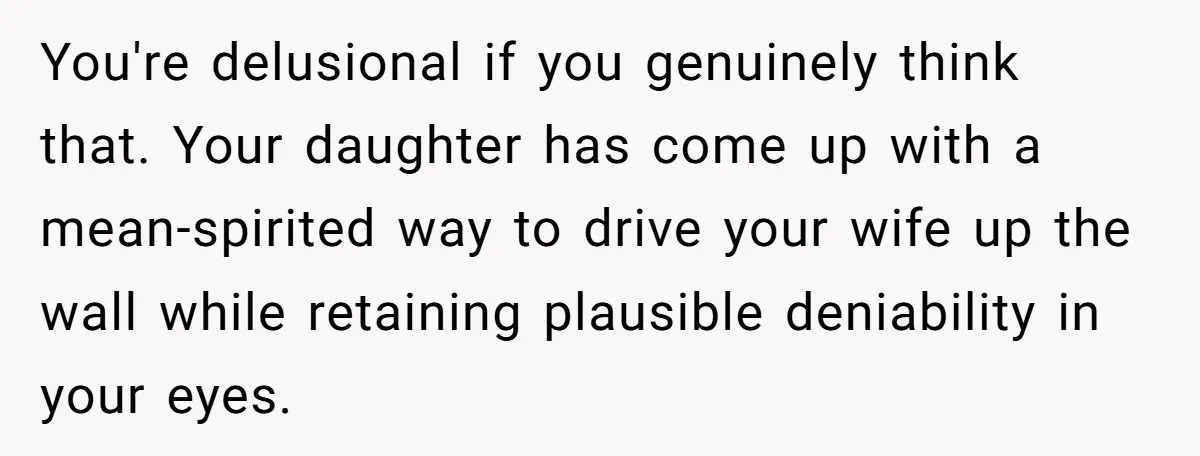 You're delusional if you genuinely think that. Your daughter has come up with a mean-spirited way to drive your wife up the wall while retaining plausible deniability in your eyes.