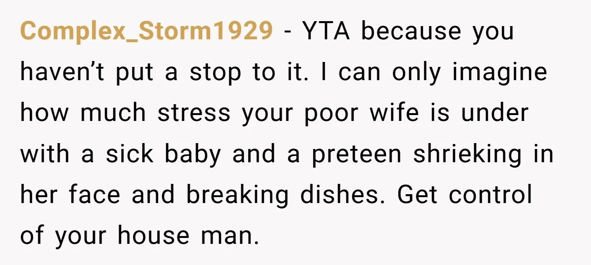 Complex_Storm1929 - YTA because you haven’t put a stop to it. I can only imagine how much stress your poor wife is under with a sick baby and a preteen...