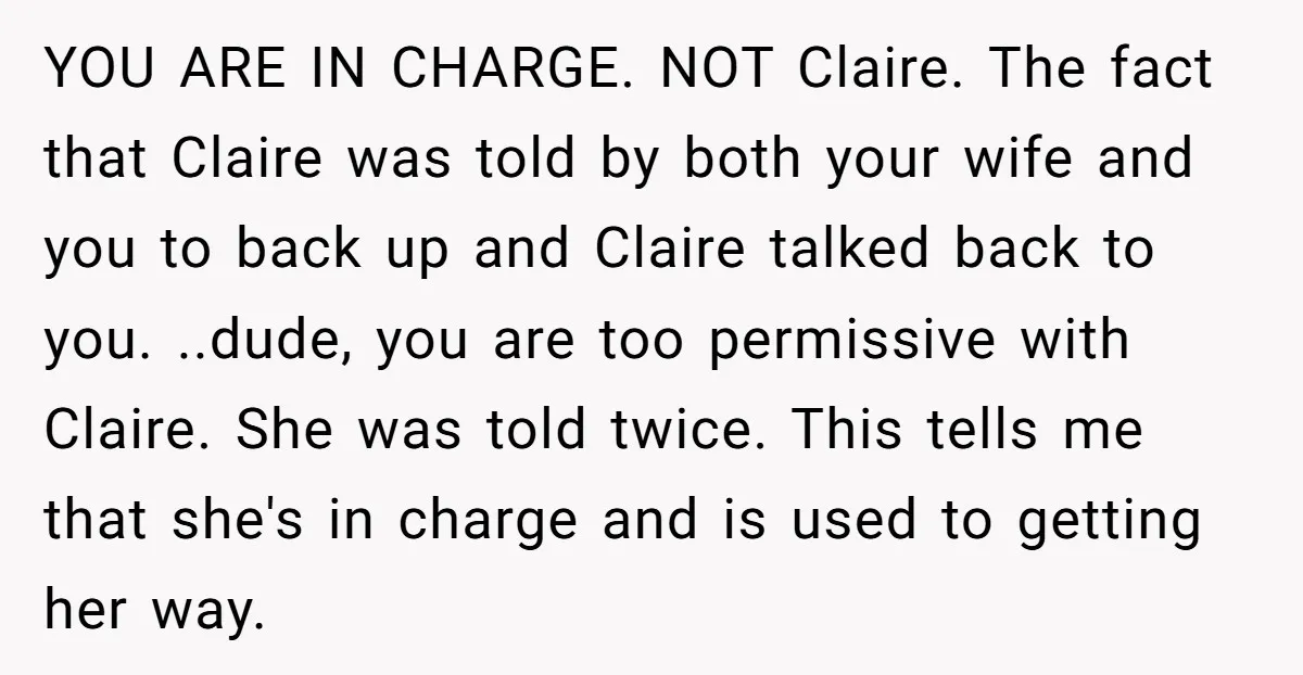 YOU ARE IN CHARGE. NOT Claire. The fact that Claire was told by both your wife and you to back up and Claire talked back to you. ..dude, you are...