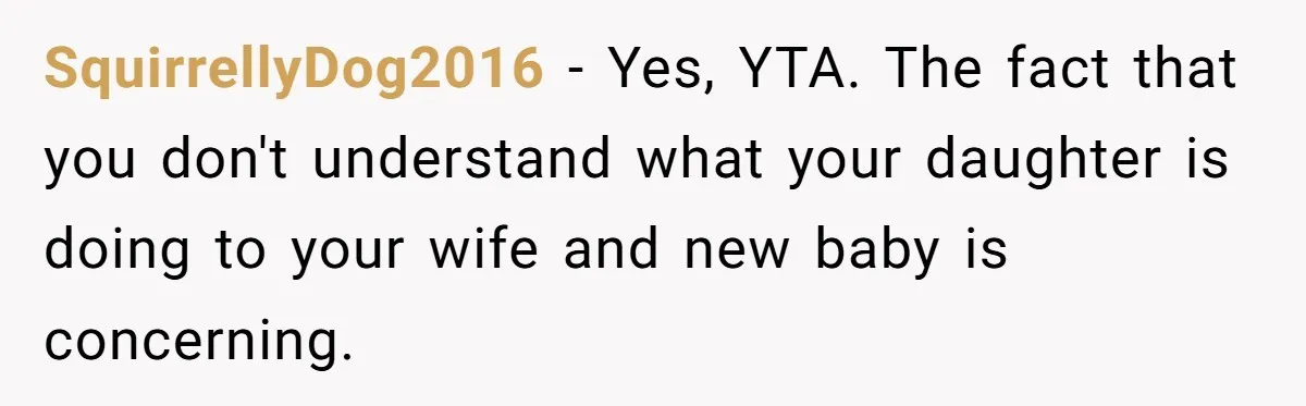 SquirrellyDog2016 - Yes, YTA. The fact that you don't understand what your daughter is doing to your wife and new baby is concerning.