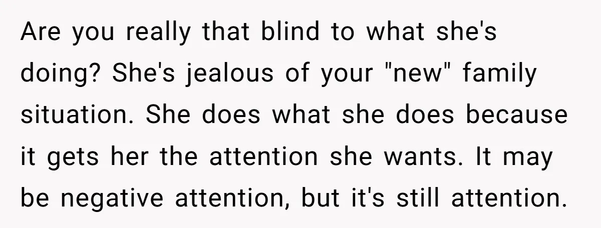 Are you really that blind to what she's doing? She's jealous of your "new" family situation. She does what she does because it gets her the attention she wants. It...