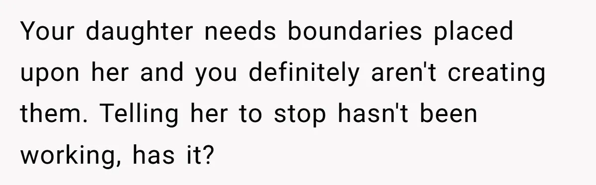 Your daughter needs boundaries placed upon her and you definitely aren't creating them. Telling her to stop hasn't been working, has it?