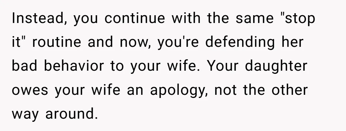 Instead, you continue with the same "stop it" routine and now, you're defending her bad behavior to your wife. Your daughter owes your wife an apology, not the other way...