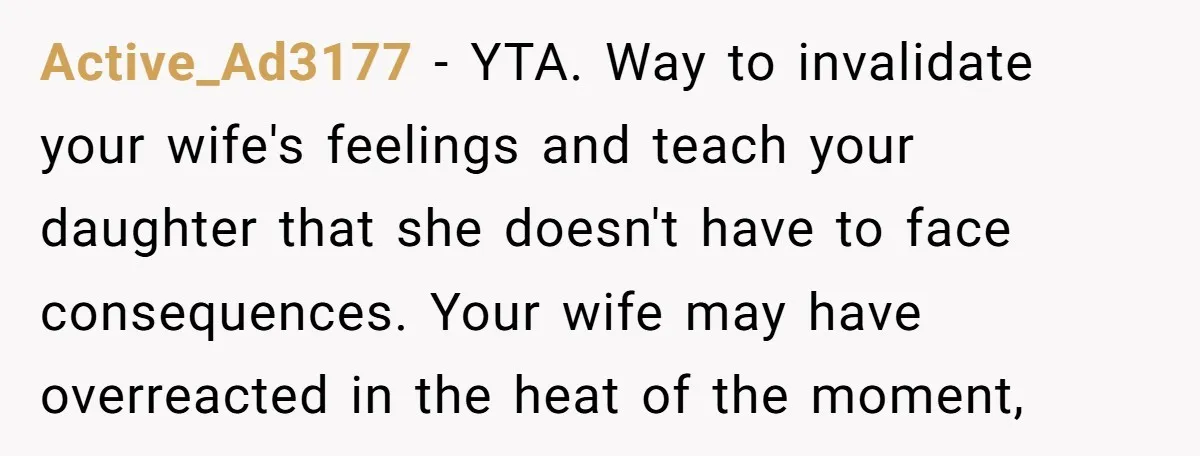 Active_Ad3177 - YTA. Way to invalidate your wife's feelings and teach your daughter that she doesn't have to face consequences. Your wife may have overreacted in the heat of the...
