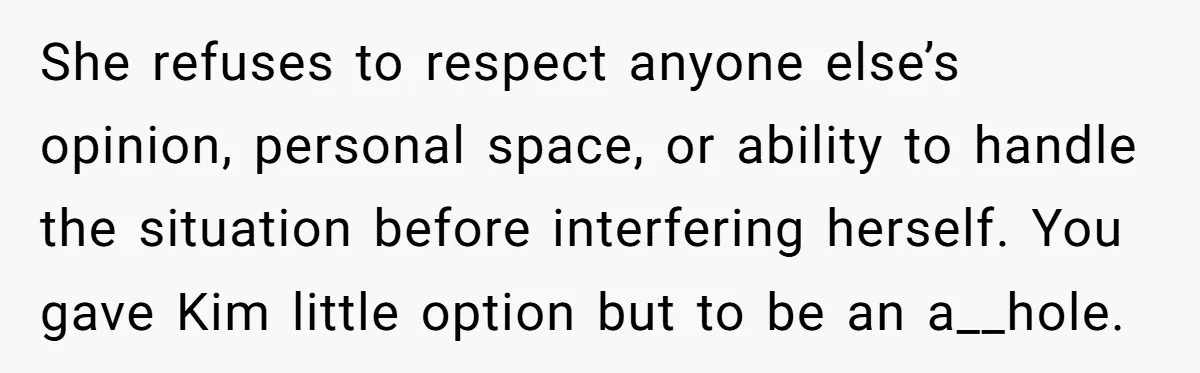 She refuses to respect anyone else’s opinion, personal space, or ability to handle the situation before interfering herself. You gave Kim little option but to be an a__hole.