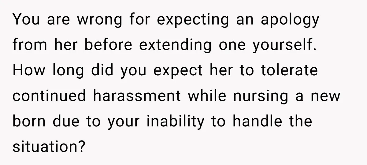 You are wrong for expecting an apology from her before extending one yourself. How long did you expect her to tolerate continued harassment while nursing a new born due to...