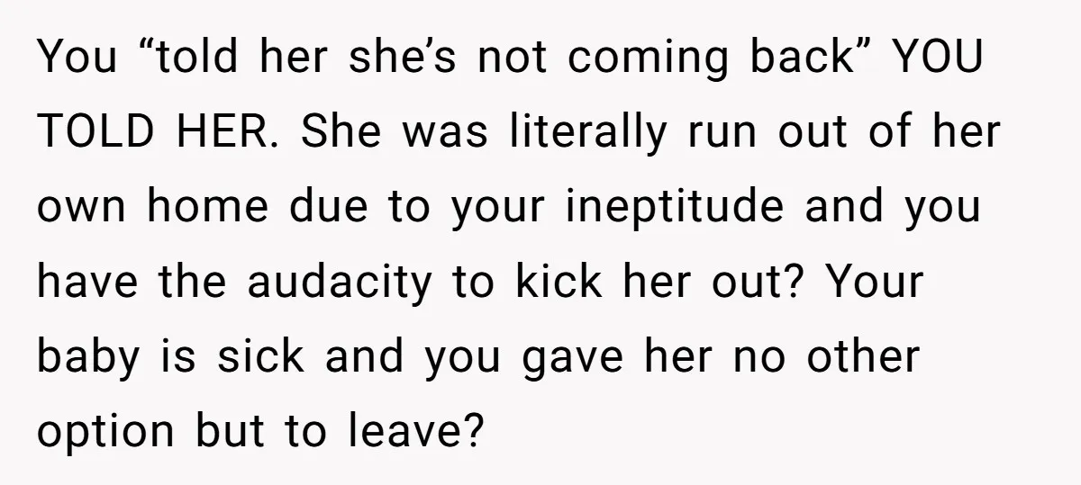 You “told her she’s not coming back” YOU TOLD HER. She was literally run out of her own home due to your ineptitude and you have the audacity to kick...