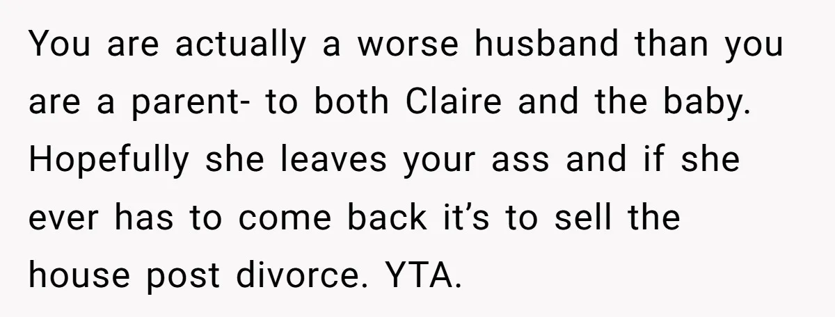 You are actually a worse husband than you are a parent- to both Claire and the baby. Hopefully she leaves your ass and if she ever has to come back...