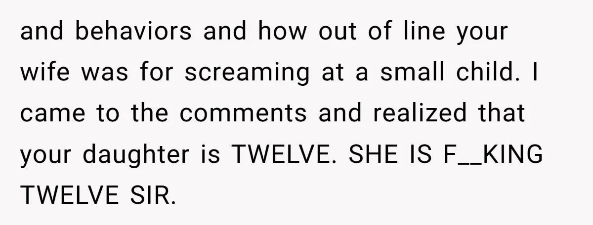 and behaviors and how out of line your wife was for screaming at a small child. I came to the comments and realized that your daughter is TWELVE. SHE IS...