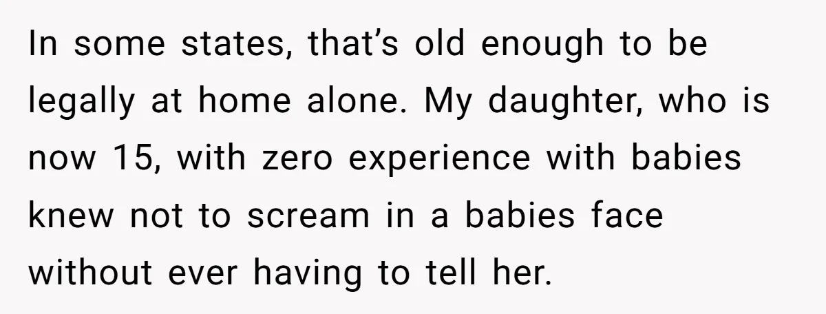 In some states, that’s old enough to be legally at home alone. My daughter, who is now 15, with zero experience with babies knew not to scream in a babies...