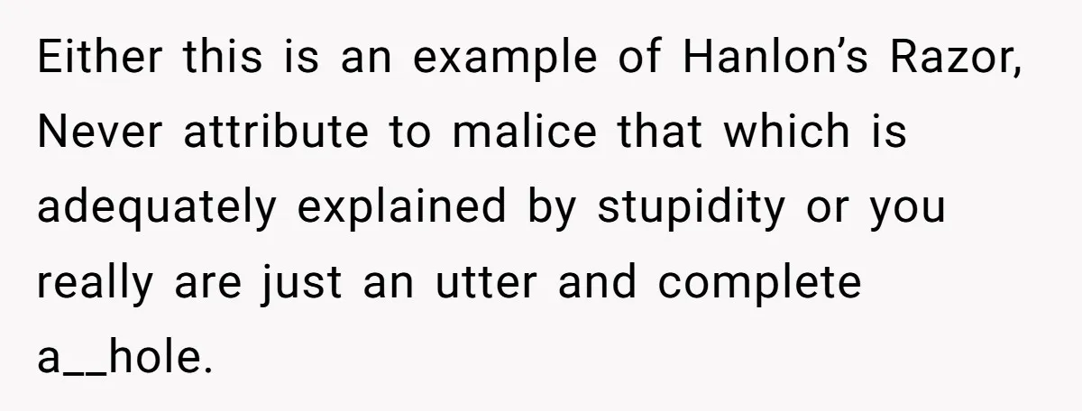 Either this is an example of Hanlon’s Razor, Never attribute to malice that which is adequately explained by stupidity or you really are just an utter and complete a__hole.