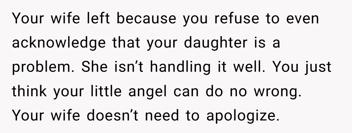 Your wife left because you refuse to even acknowledge that your daughter is a problem. She isn’t handling it well. You just think your little angel can do no wrong....