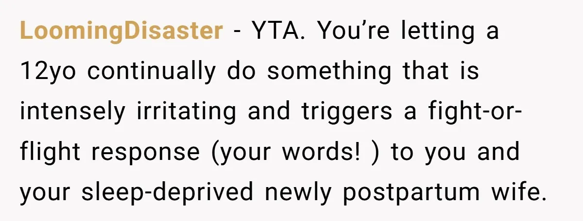 LoomingDisaster - YTA. You’re letting a 12yo continually do something that is intensely irritating and triggers a fight-or-flight response (your words! ) to you and your sleep-deprived newly postpartum wife.