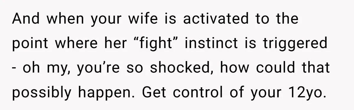 And when your wife is activated to the point where her “fight” instinct is triggered - oh my, you’re so shocked, how could that possibly happen. Get control of your...