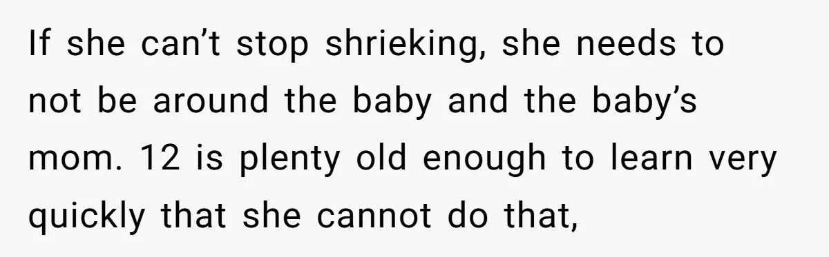 If she can’t stop shrieking, she needs to not be around the baby and the baby’s mom. 12 is plenty old enough to learn very quickly that she cannot do...