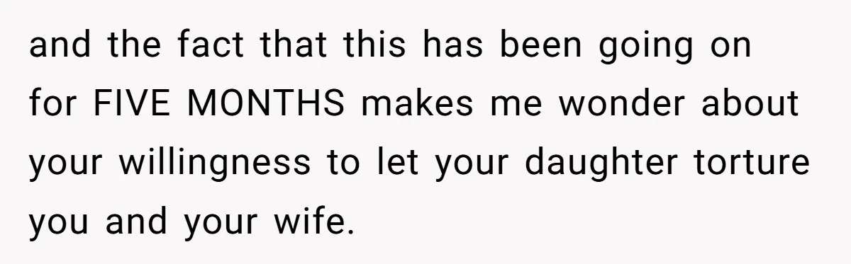 and the fact that this has been going on for FIVE MONTHS makes me wonder about your willingness to let your daughter torture you and your wife.