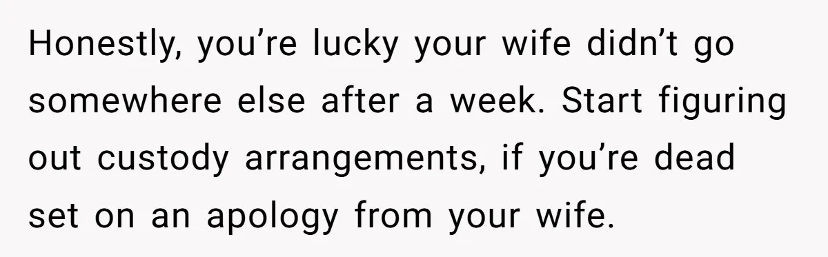 Honestly, you’re lucky your wife didn’t go somewhere else after a week. Start figuring out custody arrangements, if you’re dead set on an apology from your wife.