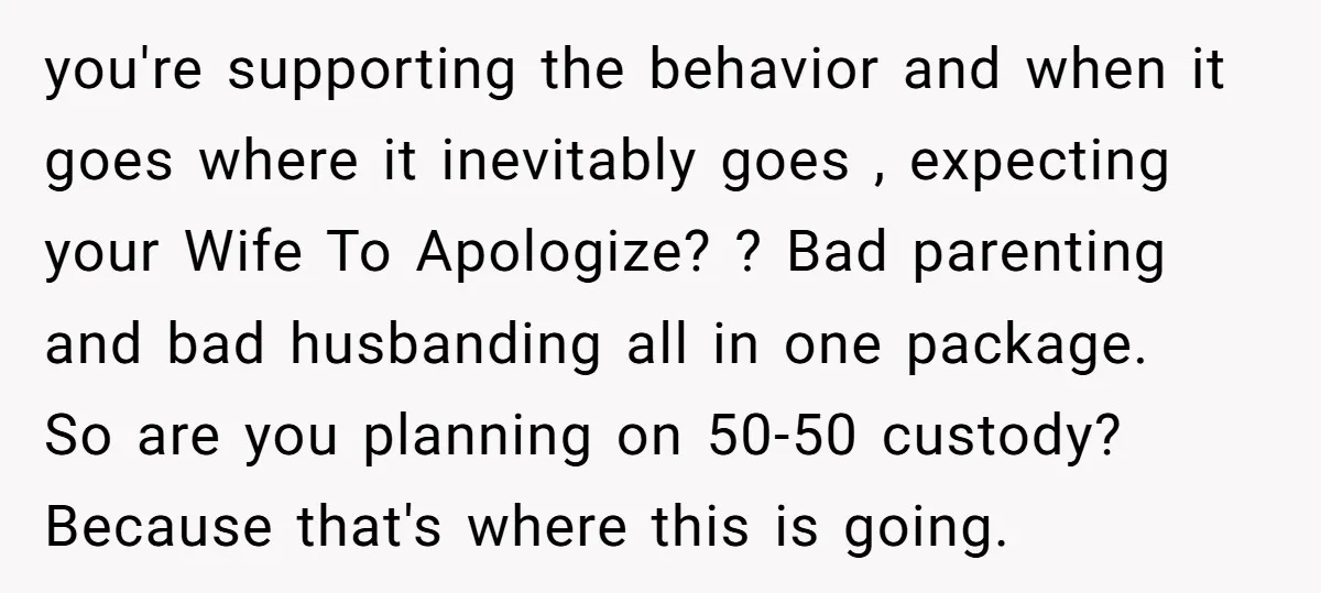 you're supporting the behavior and when it goes where it inevitably goes , expecting your Wife To Apologize? ? Bad parenting and bad husbanding all in one package. So are...