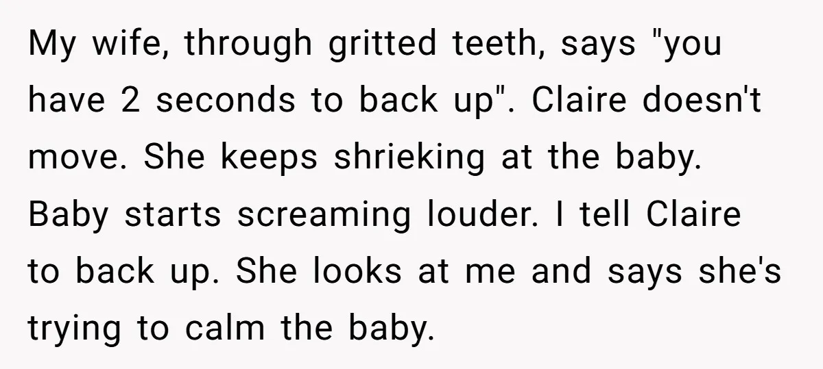 My wife, through gritted teeth, says "you have 2 seconds to back up". Claire doesn't move. She keeps shrieking at the baby. Baby starts screaming louder. I tell Claire to...