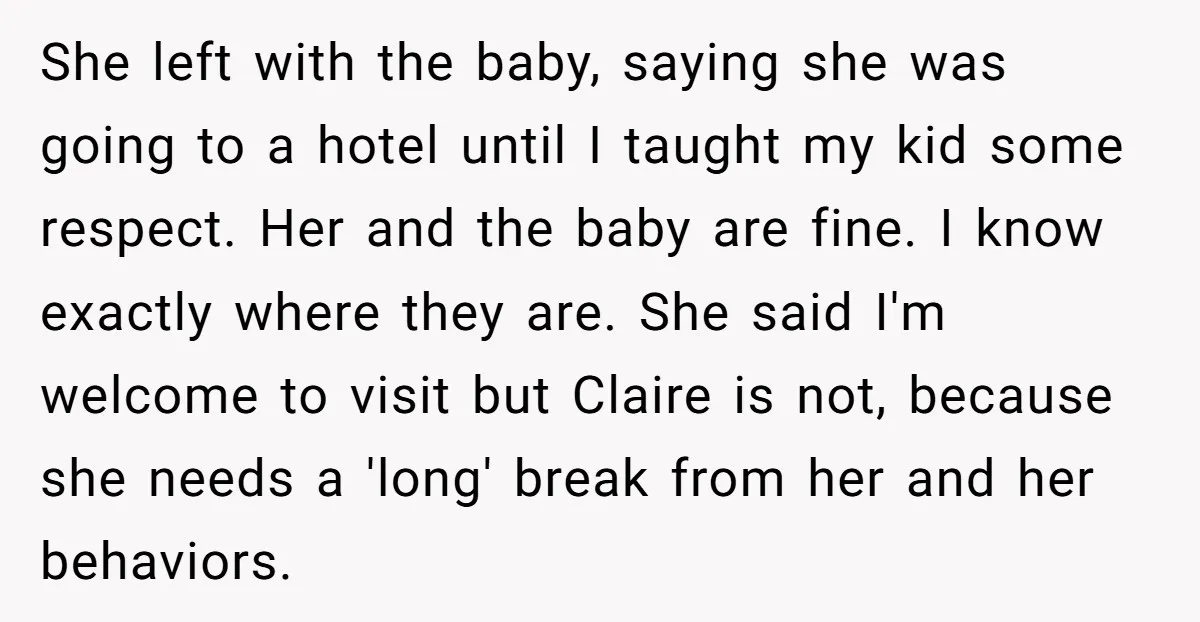 She left with the baby, saying she was going to a hotel until I taught my kid some respect. Her and the baby are fine. I know exactly where they...