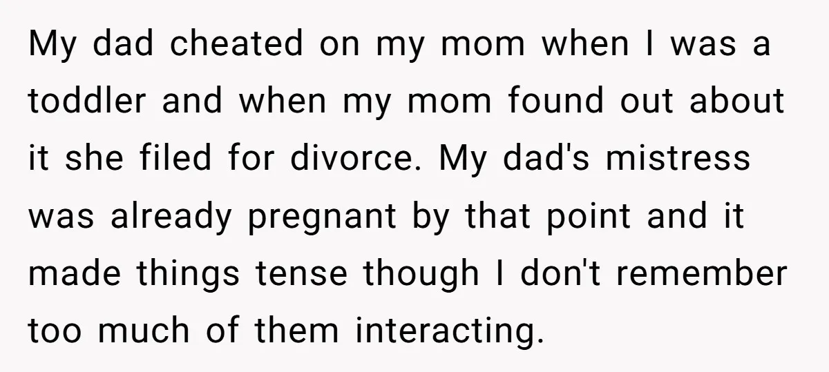 My dad cheated on my mom when I was a toddler and when my mom found out about it she filed for divorce. My dad's mistress was already pregnant by...